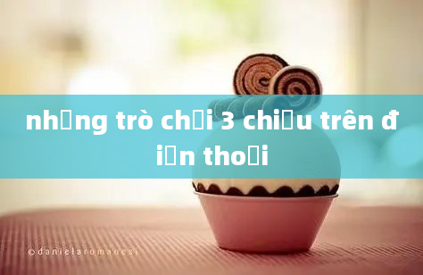 những trò chơi 3 chiều trên điện thoại