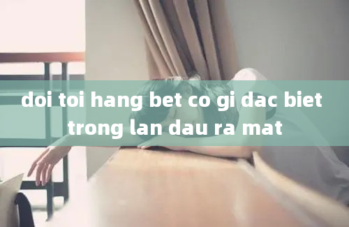 doi toi hang bet co gi dac biet trong lan dau ra mat