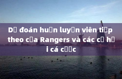 Dự đoán huấn luyện viên tiếp theo của Rangers và các cơ hội cá cược