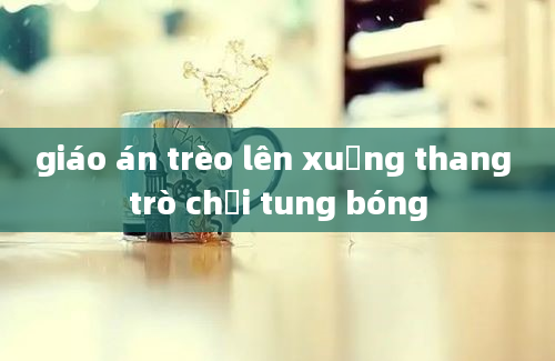 giáo án trèo lên xuống thang trò chơi tung bóng