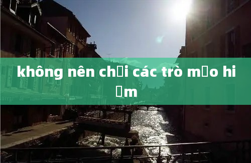 không nên chơi các trò mạo hiểm