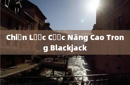 Chiến Lược Cược Nâng Cao Trong Blackjack