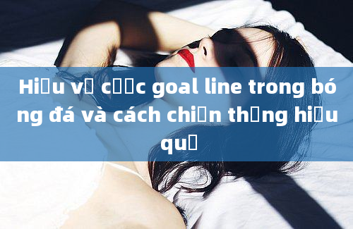 Hiểu về cược goal line trong bóng đá và cách chiến thắng hiệu quả