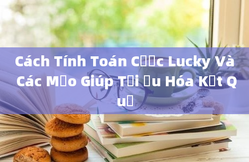 Cách Tính Toán Cược Lucky Và Các Mẹo Giúp Tối Ưu Hóa Kết Quả