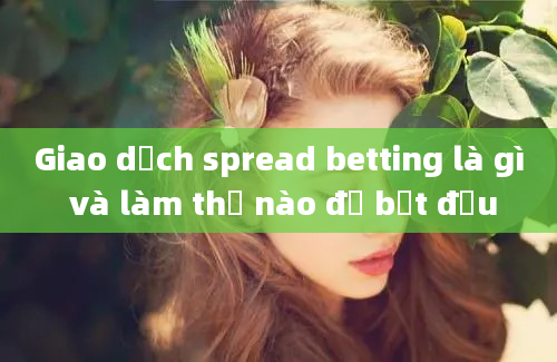 Giao dịch spread betting là gì và làm thế nào để bắt đầu