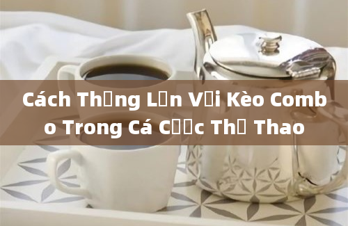 Cách Thắng Lớn Với Kèo Combo Trong Cá Cược Thể Thao