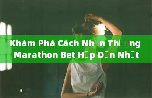 Khám Phá Cách Nhận Thưởng Marathon Bet Hấp Dẫn Nhất