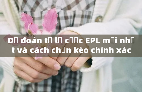 Dự đoán tỷ lệ cược EPL mới nhất và cách chọn kèo chính xác