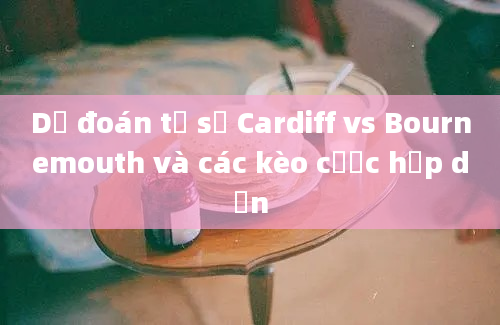 Dự đoán tỷ số Cardiff vs Bournemouth và các kèo cược hấp dẫn