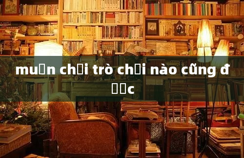 muốn chơi trò chơi nào cũng được