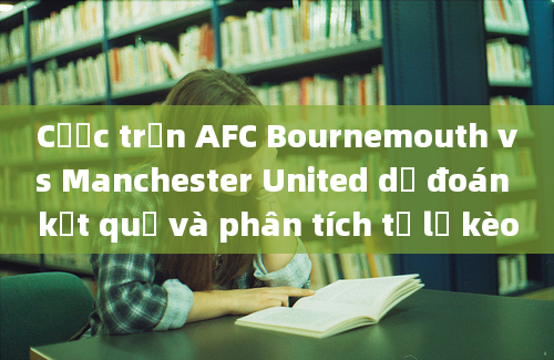 Cược trận AFC Bournemouth vs Manchester United dự đoán kết quả và phân tích tỷ lệ kèo