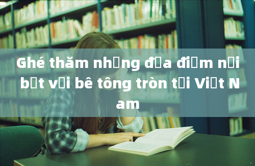 Ghé thăm những địa điểm nổi bật với bê tông tròn tại Việt Nam