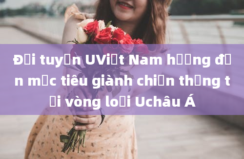 Đội tuyển UViệt Nam hướng đến mục tiêu giành chiến thắng tại vòng loại Uchâu Á