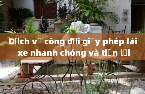 Dịch vụ công đổi giấy phép lái xe nhanh chóng và tiện lợi