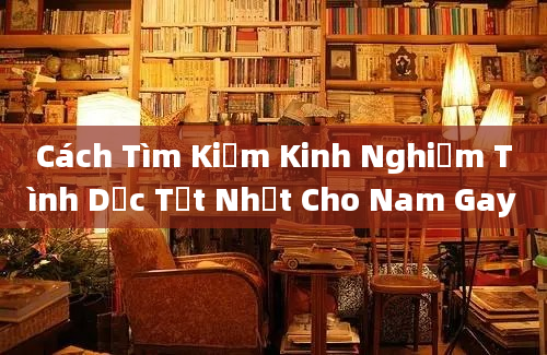 Cách Tìm Kiếm Kinh Nghiệm Tình Dục Tốt Nhất Cho Nam Gay