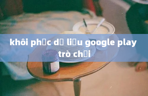 khôi phục dữ liệu google play trò chơi