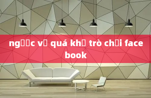 ngược về quá khứ trò chơi facebook