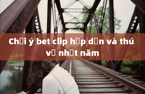 Chơi ý bet clip hấp dẫn và thú vị nhất năm