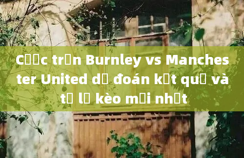 Cược trận Burnley vs Manchester United dự đoán kết quả và tỷ lệ kèo mới nhất