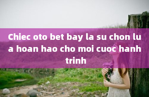 Chiec oto bet bay la su chon lua hoan hao cho moi cuoc hanh trinh