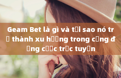 Geam Bet là gì và tại sao nó trở thành xu hướng trong cộng đồng cược trực tuyến