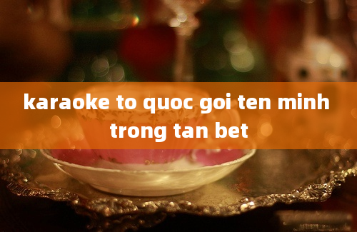 karaoke to quoc goi ten minh trong tan bet