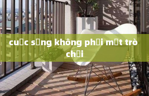 cuộc sống không phải một trò chơi