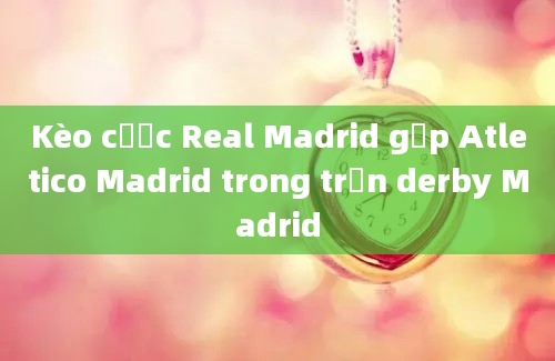 Kèo cược Real Madrid gặp Atletico Madrid trong trận derby Madrid