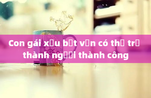 Con gái xấu bẹt vẫn có thể trở thành người thành công