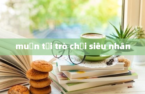 muốn tải trò chơi siêu nhân