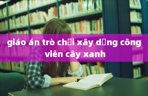 giáo án trò chơi xây dựng công viên cây xanh