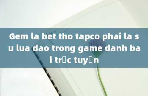 Gem la bet tho tapco phai la su lua dao trong game danh bai trực tuyến