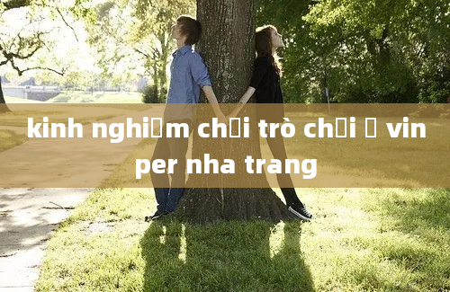 kinh nghiệm chơi trò chơi ở vinper nha trang