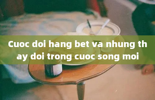 Cuoc doi hang bet va nhung thay doi trong cuoc song moi