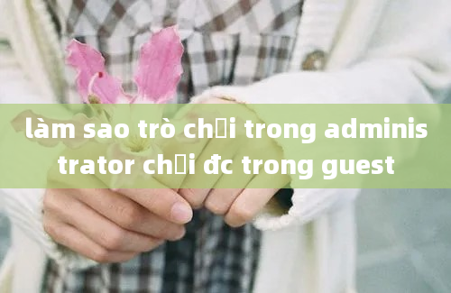 làm sao trò chơi trong administrator chơi đc trong guest