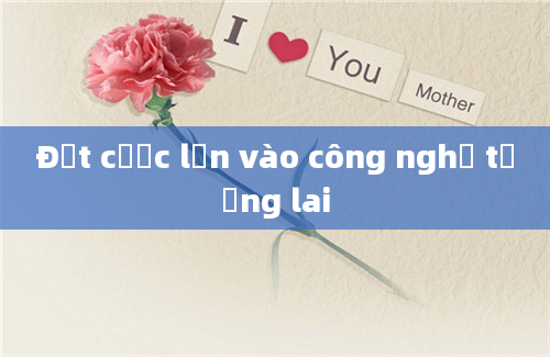 Đặt cược lớn vào công nghệ tương lai