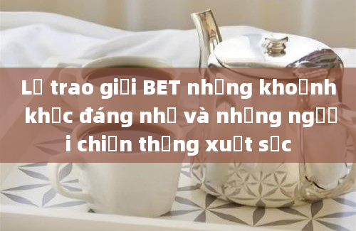 Lễ trao giải BET những khoảnh khắc đáng nhớ và những người chiến thắng xuất sắc