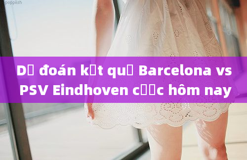 Dự đoán kết quả Barcelona vs PSV Eindhoven cược hôm nay