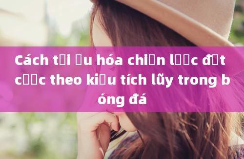 Cách tối ưu hóa chiến lược đặt cược theo kiểu tích lũy trong bóng đá