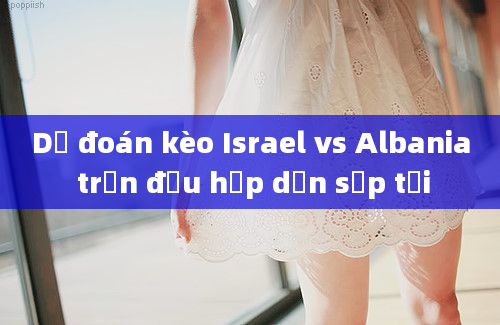 Dự đoán kèo Israel vs Albania trận đấu hấp dẫn sắp tới