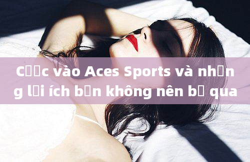 Cược vào Aces Sports và những lợi ích bạn không nên bỏ qua