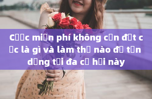 Cược miễn phí không cần đặt cọc là gì và làm thế nào để tận dụng tối đa cơ hội này