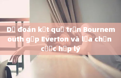 Dự đoán kết quả trận Bournemouth gặp Everton và lựa chọn cược hợp lý