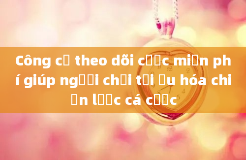 Công cụ theo dõi cược miễn phí giúp người chơi tối ưu hóa chiến lược cá cược