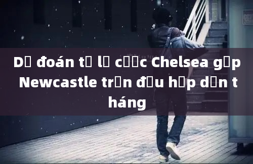 Dự đoán tỷ lệ cược Chelsea gặp Newcastle trận đấu hấp dẫn tháng