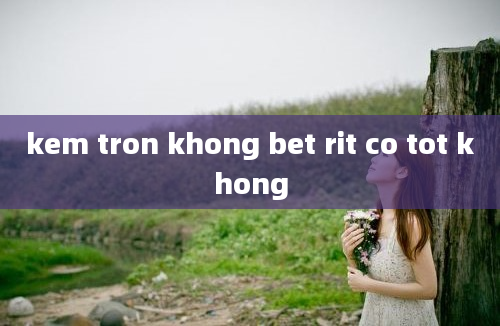 kem tron khong bet rit co tot khong