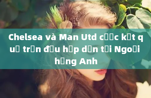 Chelsea và Man Utd cược kết quả trận đấu hấp dẫn tại Ngoại hạng Anh