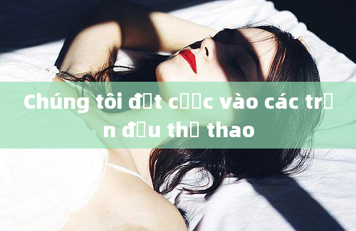 Chúng tôi đặt cược vào các trận đấu thể thao