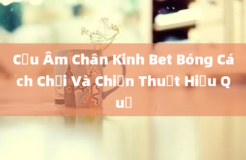 Cửu Âm Chân Kinh Bet Bóng Cách Chơi Và Chiến Thuật Hiệu Quả