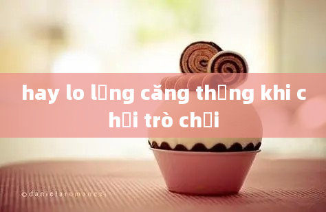 hay lo lắng căng thẳng khi chơi trò chơi